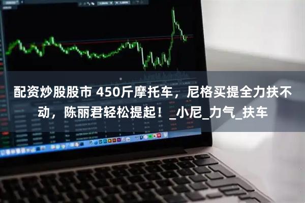 配资炒股股市 450斤摩托车，尼格买提全力扶不动，陈丽君轻松提起！_小尼_力气_扶车