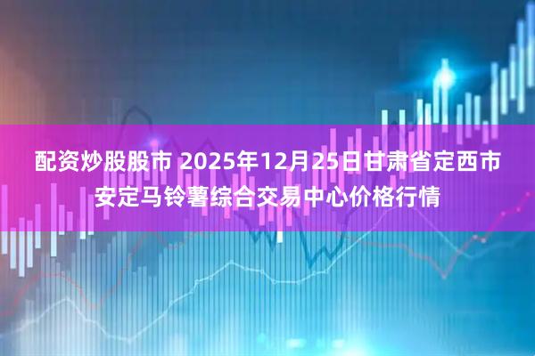 配资炒股股市 2025年12月25日甘肃省定西市安定马铃薯综合交易中心价格行情